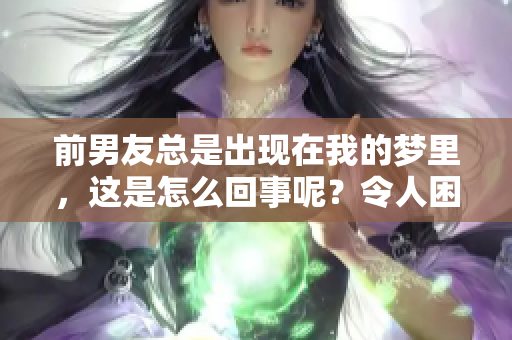 前男友总是出现在我的梦里，这是怎么回事呢？令人困惑的梦境真相揭秘！