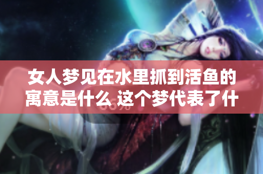 女人梦见在水里抓到活鱼的寓意是什么 这个梦代表了什么样的含义