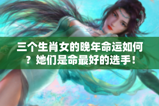 三个生肖女的晚年命运如何？她们是命最好的选手！
