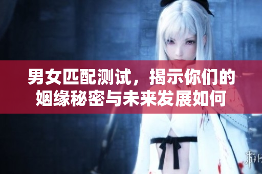 男女匹配测试，揭示你们的姻缘秘密与未来发展如何