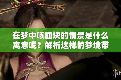 在梦中咳血块的情景是什么寓意呢？解析这样的梦境带来的心理暗示。