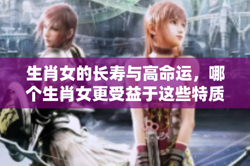 生肖女的长寿与高命运，哪个生肖女更受益于这些特质呢