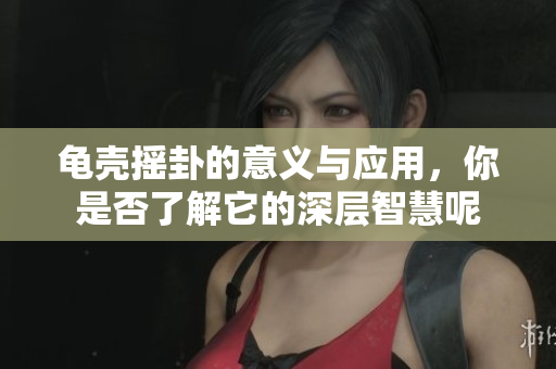 龟壳摇卦的意义与应用，你是否了解它的深层智慧呢
