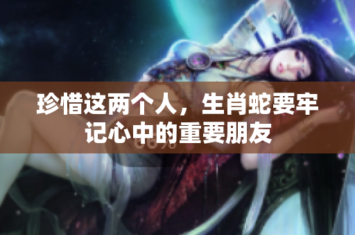 珍惜这两个人，生肖蛇要牢记心中的重要朋友