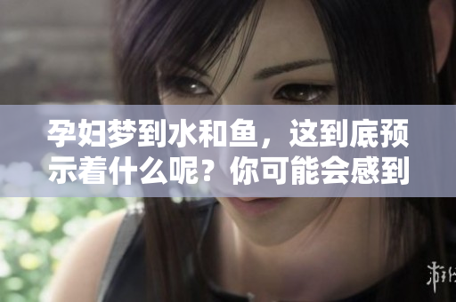 孕妇梦到水和鱼，这到底预示着什么呢？你可能会感到好奇。