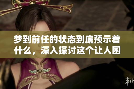 梦到前任的状态到底预示着什么，深入探讨这个让人困惑的现象