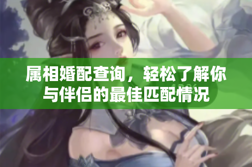 属相婚配查询，轻松了解你与伴侣的最佳匹配情况